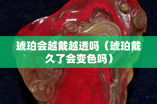 琥珀会越戴越透吗（琥珀戴久了会变色吗）