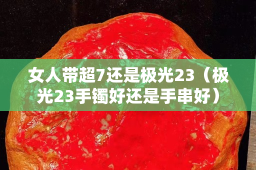女人带超7还是极光23（极光23手镯好还是手串好）