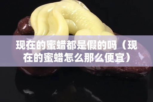 现在的蜜蜡都是假的吗（现在的蜜蜡怎么那么便宜）