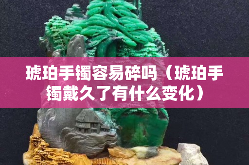 琥珀手镯容易碎吗（琥珀手镯戴久了有什么变化）