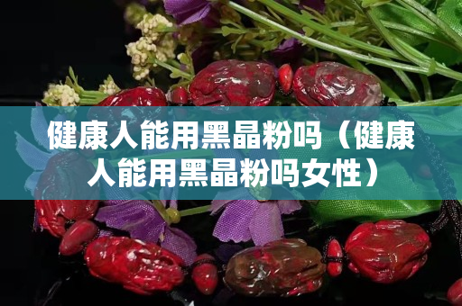 健康人能用黑晶粉吗（健康人能用黑晶粉吗女性）