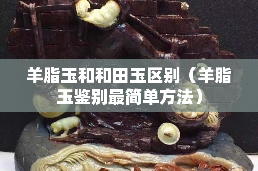 羊脂玉和和田玉区别（羊脂玉鉴别最简单方法）