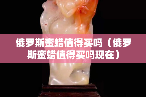 俄罗斯蜜蜡值得买吗（俄罗斯蜜蜡值得买吗现在）