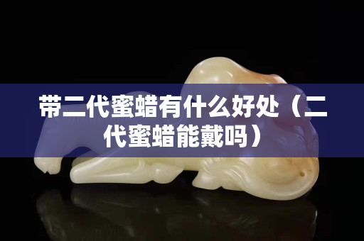 带二代蜜蜡有什么好处（二代蜜蜡能戴吗）