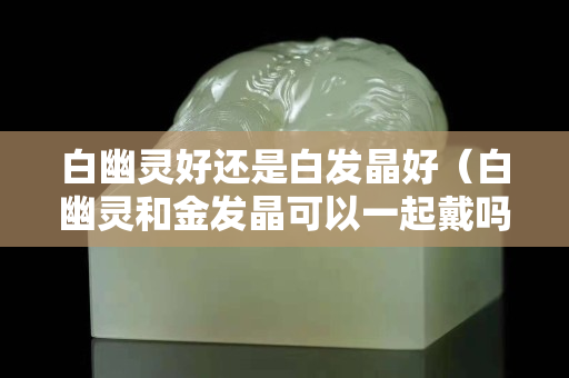 白幽灵好还是白发晶好（白幽灵和金发晶可以一起戴吗）