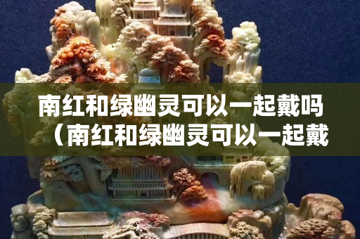 南红和绿幽灵可以一起戴吗（南红和绿幽灵可以一起戴吗女生）