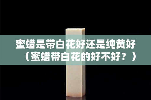 蜜蜡是带白花好还是纯黄好（蜜蜡带白花的好不好？）