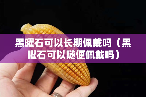 黑曜石可以长期佩戴吗（黑曜石可以随便佩戴吗）