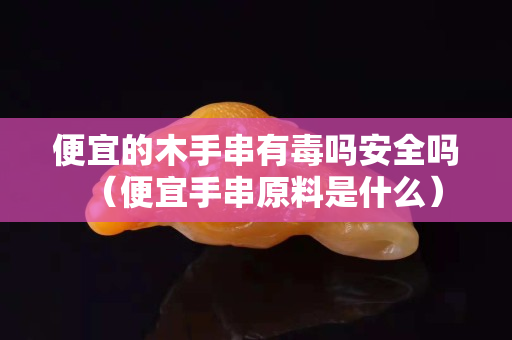 便宜的木手串有毒吗安全吗（便宜手串原料是什么）