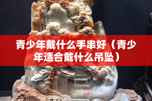 青少年戴什么手串好（青少年适合戴什么吊坠）