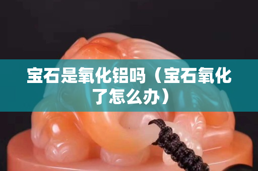宝石是氧化铝吗（宝石氧化了怎么办）