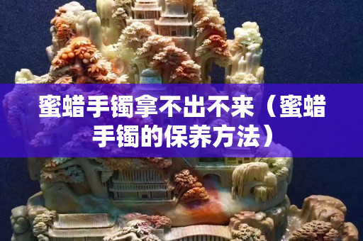 蜜蜡手镯拿不出不来（蜜蜡手镯的保养方法）