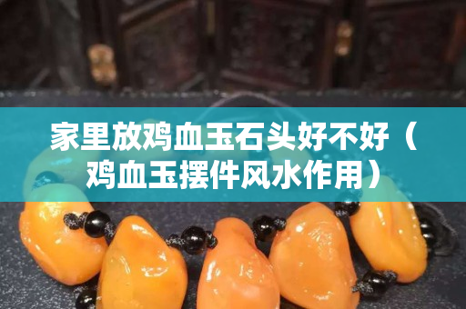 家里放鸡血玉石头好不好（鸡血玉摆件风水作用）