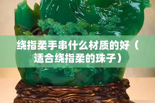 绕指柔手串什么材质的好（适合绕指柔的珠子）