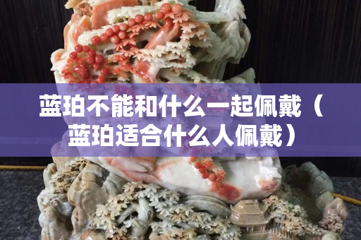 蓝珀不能和什么一起佩戴（蓝珀适合什么人佩戴）