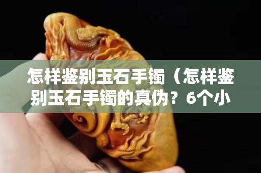怎样鉴别玉石手镯（怎样鉴别玉石手镯的真伪？6个小妙招轻松识别真假）
