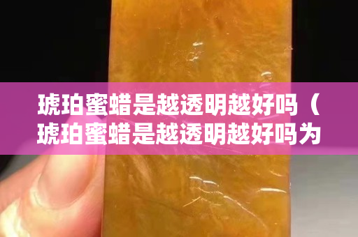 琥珀蜜蜡是越透明越好吗（琥珀蜜蜡是越透明越好吗为什么）