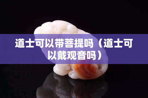 道士可以带菩提吗（道士可以戴观音吗）