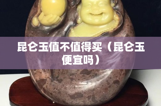 昆仑玉值不值得买（昆仑玉便宜吗）