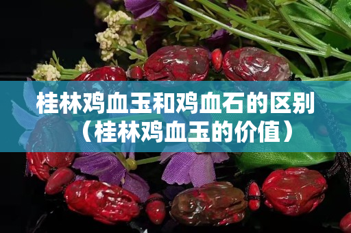 桂林鸡血玉和鸡血石的区别（桂林鸡血玉的价值）
