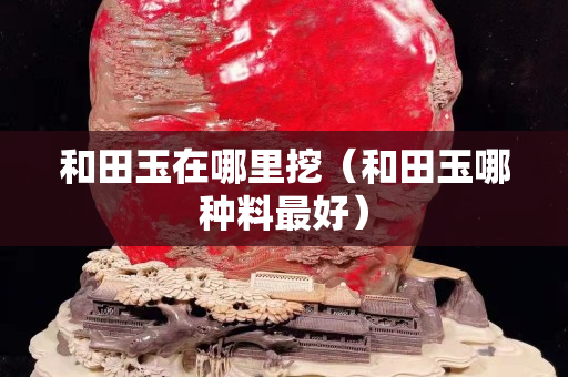 和田玉在哪里挖（和田玉哪种料最好）