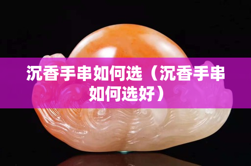 沉香手串如何选（沉香手串如何选好）