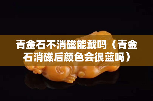 青金石不消磁能戴吗（青金石消磁后颜色会很蓝吗）