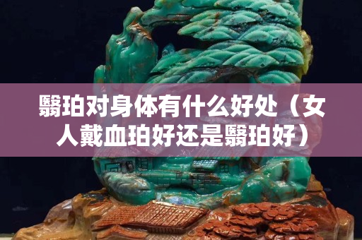 翳珀对身体有什么好处（女人戴血珀好还是翳珀好）