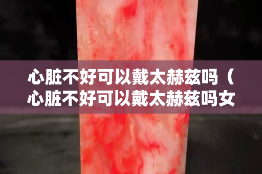 心脏不好可以戴太赫兹吗（心脏不好可以戴太赫兹吗女生）