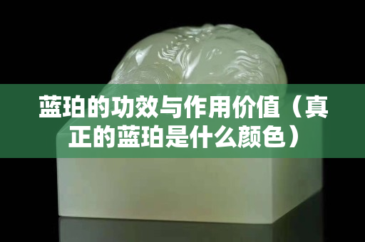 蓝珀的功效与作用价值（真正的蓝珀是什么颜色）