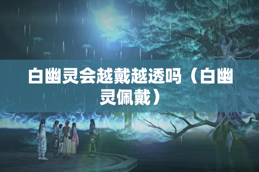 白幽灵会越戴越透吗（白幽灵佩戴）