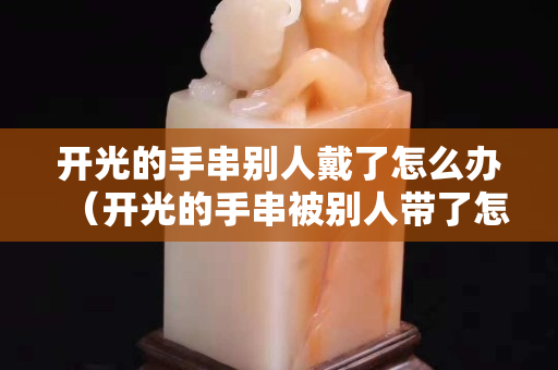 开光的手串别人戴了怎么办（开光的手串被别人带了怎么办）