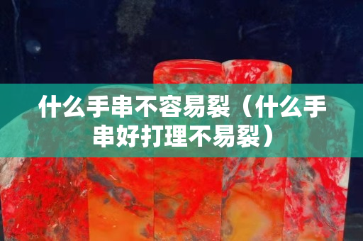 什么手串不容易裂（什么手串好打理不易裂）
