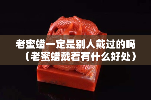老蜜蜡一定是别人戴过的吗（老蜜蜡戴着有什么好处）
