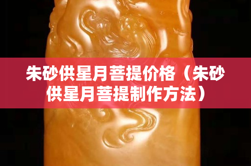 朱砂供星月菩提价格（朱砂供星月菩提制作方法）