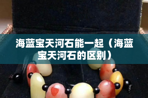 海蓝宝天河石能一起（海蓝宝天河石的区别）