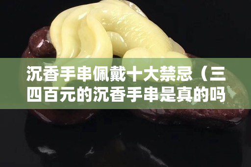 沉香手串佩戴十大禁忌（三四百元的沉香手串是真的吗）
