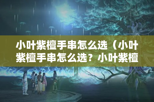 小叶紫檀手串怎么选（小叶紫檀手串怎么选？小叶紫檀手串怎么样？）