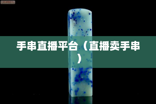 手串直播平台（直播卖手串）