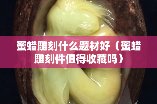 蜜蜡雕刻什么题材好（蜜蜡雕刻件值得收藏吗）