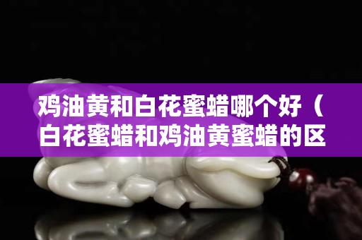 鸡油黄和白花蜜蜡哪个好（白花蜜蜡和鸡油黄蜜蜡的区别）