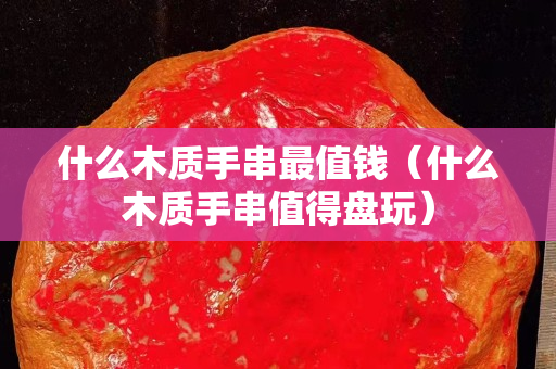 什么木质手串最值钱（什么木质手串值得盘玩）