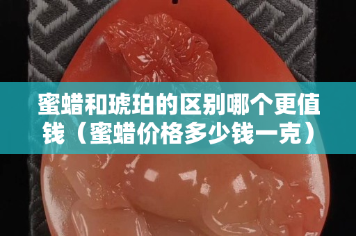 蜜蜡和琥珀的区别哪个更值钱（蜜蜡价格多少钱一克）