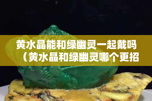 黄水晶能和绿幽灵一起戴吗（黄水晶和绿幽灵哪个更招财）