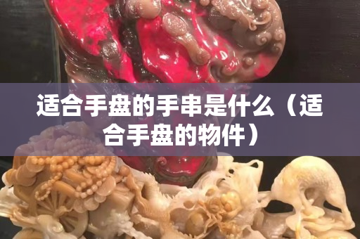 适合手盘的手串是什么（适合手盘的物件）
