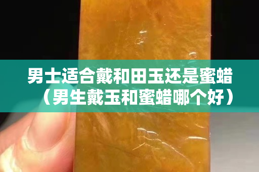 男士适合戴和田玉还是蜜蜡（男生戴玉和蜜蜡哪个好）
