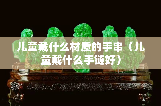 儿童戴什么材质的手串（儿童戴什么手链好）