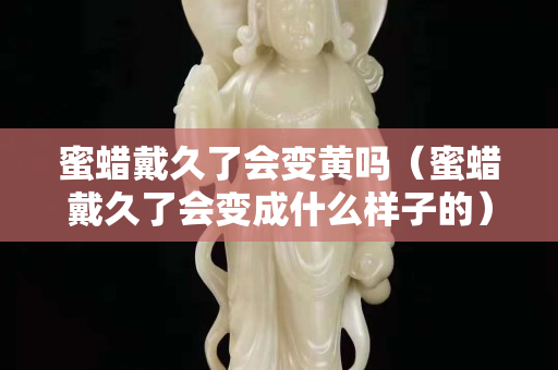 蜜蜡戴久了会变黄吗（蜜蜡戴久了会变成什么样子的）