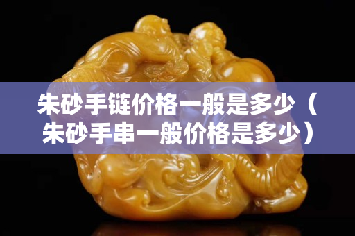 朱砂手链价格一般是多少（朱砂手串一般价格是多少）