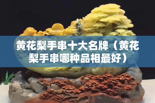 黄花梨手串十大名牌（黄花梨手串哪种品相最好）